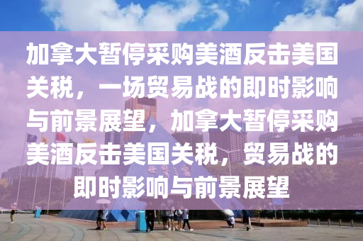 加拿大暫停采購美酒反擊美國關稅，一場貿易戰(zhàn)的即時影響與前景展望，加拿大暫停采購美酒反擊美國關稅，貿易戰(zhàn)的即時影響與前景展望液壓動力機械,元件制造