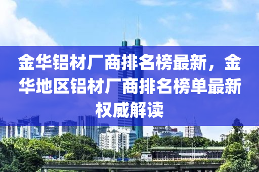 金華鋁材廠商排名榜液壓動力機械,元件制造最新，金華地區(qū)鋁材廠商排名榜單最新權威解讀