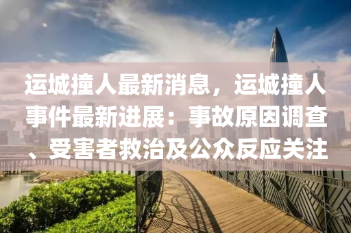 運城撞人最新消息，運城撞人事件最新進展：事故原因調(diào)查、受害者救治及公眾反應關(guān)注