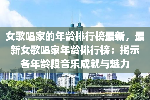 女歌唱家的年齡排行榜最新，最新女歌唱家年齡排行榜：揭示各年齡段音樂成就與魅力液壓動力機械,元件制造