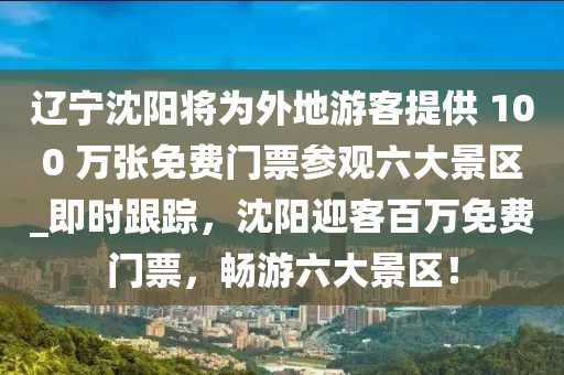 遼寧沈陽將為外地游客提供 100 萬張免費門票參觀六大景區(qū)_即時跟蹤，沈陽迎客百萬免費門票，暢游六大景區(qū)！