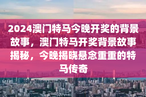 2024澳門特馬今晚開(kāi)獎(jiǎng)的背景故事，澳門特馬開(kāi)獎(jiǎng)背景故事揭秘，今晚揭曉懸念重重的特馬傳奇液壓動(dòng)力機(jī)械,元件制造