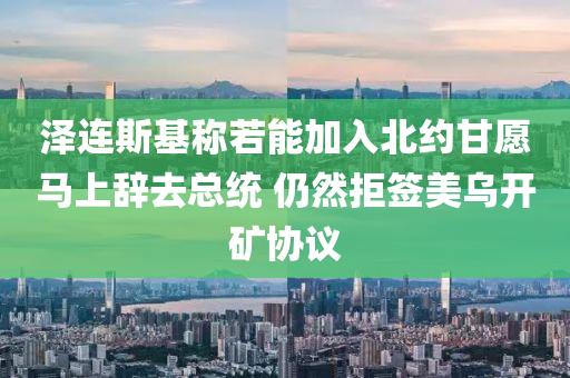 澤連斯基稱若能加入北約甘愿馬上辭去總統(tǒng) 仍然拒簽美烏開礦協(xié)議液壓動力機械,元件制造