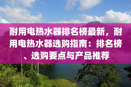 耐用電熱水器排名榜最新，耐用電熱水器選購指南：排名榜、選購要點(diǎn)與產(chǎn)品推薦液壓動(dòng)力機(jī)械,元件制造