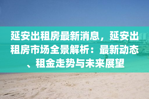 延安液壓動力機械,元件制造出租房最新消息，延安出租房市場全景解析：最新動態(tài)、租金走勢與未來展望