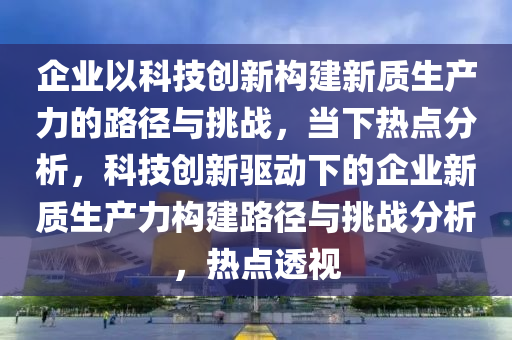 企業(yè)以科技創(chuàng)新構(gòu)建新質(zhì)生產(chǎn)力的路徑與挑戰(zhàn)，當(dāng)下熱點(diǎn)分析，科技創(chuàng)新驅(qū)動下的企業(yè)新質(zhì)生產(chǎn)力構(gòu)建路徑與挑戰(zhàn)分析，熱液壓動力機(jī)械,元件制造點(diǎn)透視