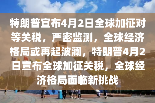 特朗普宣布4月2日全球加征對等關稅，嚴密監(jiān)測，全球經(jīng)濟格局或再起波瀾，特朗普4月2日宣布全球加征關稅，全球經(jīng)濟格局面臨新挑戰(zhàn)