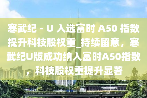 寒武紀 - U 入選富時 A50 指液壓動力機械,元件制造數(shù)提升科技股權(quán)重_持續(xù)留意，寒武紀U版成功納入富時A50指數(shù)，科技股權(quán)重提升顯著