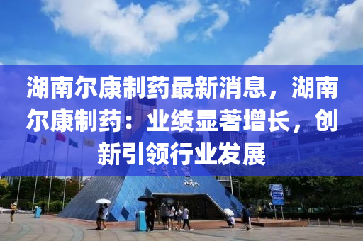 湖南爾康制藥最新消息，湖南爾康制藥：業(yè)績顯著增長，創(chuàng)新引領(lǐng)行業(yè)發(fā)展液壓動力機械,元件制造