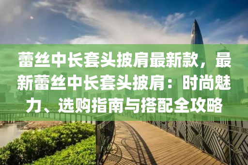 蕾絲中長套頭披肩最新款，最新蕾絲中長套頭披肩：時(shí)尚魅力、選購指南與搭配全攻略