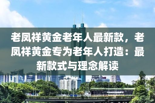 老鳳祥黃金老年人最新款，老鳳祥黃金專為老年液壓動(dòng)力機(jī)械,元件制造人打造：最新款式與理念解讀