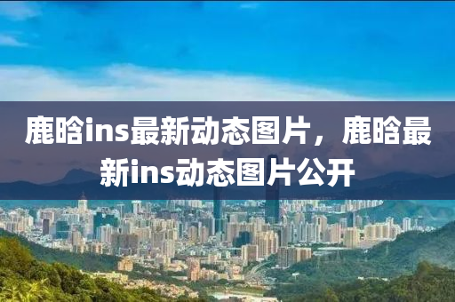 鹿晗ins最新動態(tài)圖片，鹿晗最新ins動態(tài)圖片公開