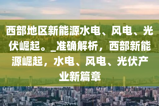 西部地區(qū)新能源水電、風(fēng)電、光伏崛起。_準(zhǔn)確解析，西部新能源崛起，水電、風(fēng)電、液壓動(dòng)力機(jī)械,元件制造光伏產(chǎn)業(yè)新篇章