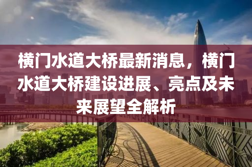 橫門水道大橋最新消息，橫門水道大橋液壓動力機械,元件制造建設(shè)進展、亮點及未來展望全解析