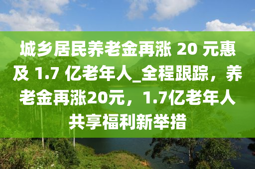 城鄉(xiāng)居民養(yǎng)老金再漲 20 元惠及 1.7 億老年人液壓動力機械,元件制造_全程跟蹤，養(yǎng)老金再漲20元，1.7億老年人共享福利新舉措