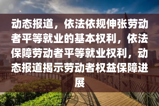 動態(tài)報(bào)道，依法依規(guī)伸張勞動者平等就業(yè)的基本權(quán)利，依法保障勞動者平等就業(yè)權(quán)利，動態(tài)報(bào)道揭示勞動者權(quán)益保障進(jìn)展