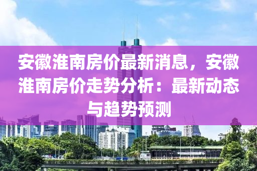 安徽淮南房價(jià)最新消息，安徽淮南房價(jià)走勢分析：最新動(dòng)態(tài)與趨勢預(yù)測液壓動(dòng)力機(jī)械,元件制造