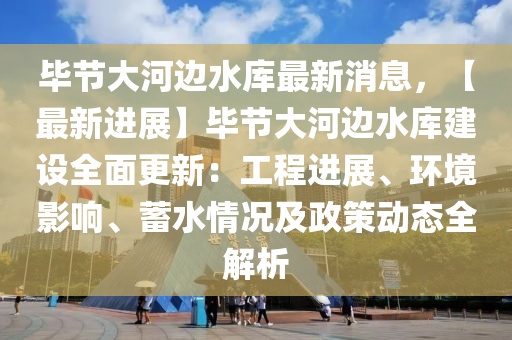 畢節(jié)大河邊水庫最新消息，【最新進展】畢節(jié)大河邊水庫建設(shè)全面更新：工程進展、環(huán)境影響、蓄水情況及政策動態(tài)全解析液壓動力機械,元件制造