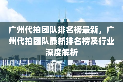 廣州代拍團隊排名榜最新，廣州代拍團隊最新液壓動力機械,元件制造排名榜及行業(yè)深度解析