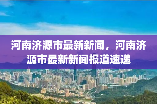 河南濟源市最新新聞，河南濟源市最新新聞報道液壓動力機械,元件制造速遞