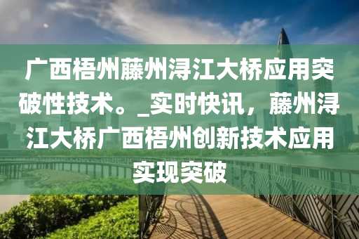 廣西梧州藤州潯江大橋應用突破性技術。_實時快訊，藤州潯江大橋廣西梧州創(chuàng)新技術應用實現(xiàn)突破液壓動力機械,元件制造