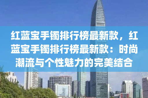 紅藍寶手鐲排行榜最新款，紅藍寶手鐲排行榜最新款：時尚潮流與個性魅力的完美結(jié)合