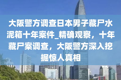 大阪警方調查日本男子藏尸水泥箱十年案件_精確觀察，液壓動力機械,元件制造十年藏尸案調查，大阪警方深入挖掘驚人真相