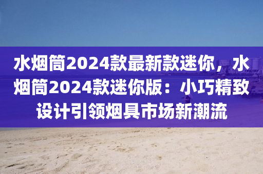 水煙筒2024款最新款迷你，水煙液壓動(dòng)力機(jī)械,元件制造筒2024款迷你版：小巧精致設(shè)計(jì)引領(lǐng)煙具市場(chǎng)新潮流