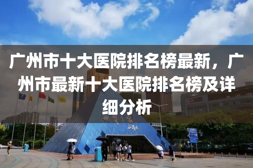 廣州市十大醫(yī)院排名榜最新，廣州市最新十大醫(yī)院排名榜及詳細(xì)分析液壓動(dòng)力機(jī)械,元件制造