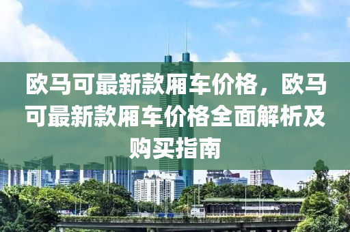 歐馬可最新款廂車價(jià)格，歐馬可最新款廂車價(jià)格全面解析及購買指南液壓動(dòng)力機(jī)械,元件制造