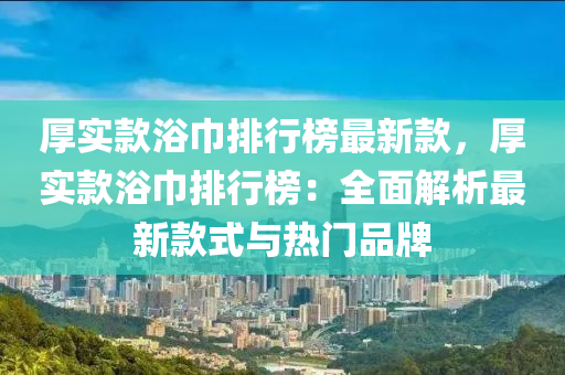 厚實款浴巾排行榜最新款，厚實款浴巾排行榜：全面解析最新款式與熱門品牌液壓動力機械,元件制造