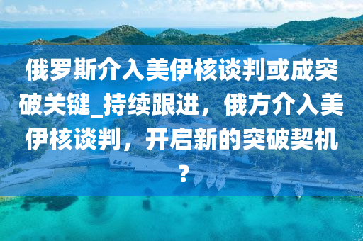 俄羅斯介入美伊核談判或成突破關(guān)鍵_持續(xù)跟進，俄方介入美伊核談判，開啟液壓動力機械,元件制造新的突破契機？