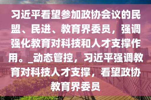 習(xí)近平看望參加政協(xié)會(huì)議的民盟、民進(jìn)、教育界委員，強(qiáng)調(diào)強(qiáng)化教育對(duì)科技和人才支撐作用。_動(dòng)態(tài)管控，習(xí)近平強(qiáng)調(diào)教育對(duì)科技人才支撐，看望政協(xié)教育界委員液壓動(dòng)力機(jī)械,元件制造