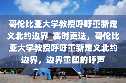 哥倫比亞大學(xué)教授呼吁重新定義北約邊界_實時更迭，哥倫比亞大學(xué)教授呼吁重新定義北約邊界，邊界重塑的呼聲液壓動力機(jī)械,元件制造