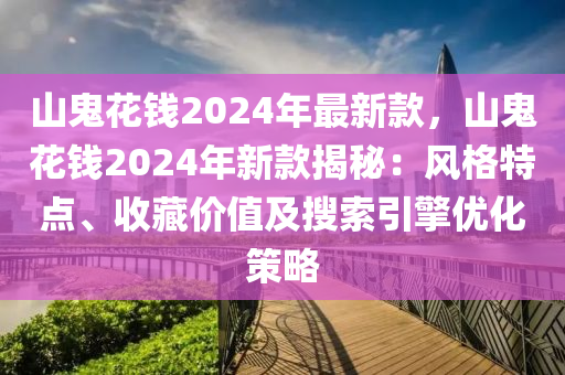 山鬼花錢20液壓動(dòng)力機(jī)械,元件制造24年最新款，山鬼花錢2024年新款揭秘：風(fēng)格特點(diǎn)、收藏價(jià)值及搜索引擎優(yōu)化策略