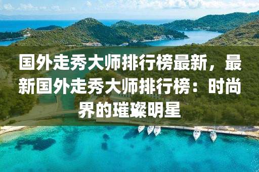 國外走秀大師排行液壓動力機(jī)械,元件制造榜最新，最新國外走秀大師排行榜：時尚界的璀璨明星