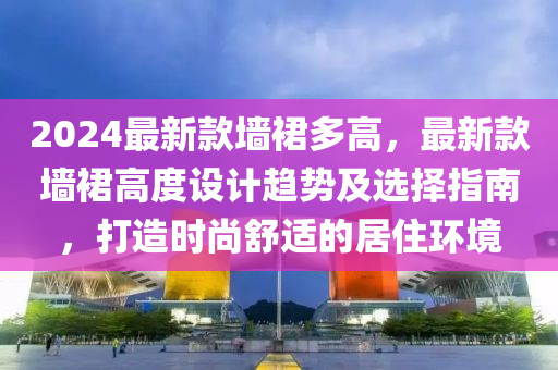 2024最新款墻裙多高，最新款墻裙高度設(shè)計(jì)趨勢(shì)及選擇指南，打造時(shí)尚舒適的居住環(huán)境