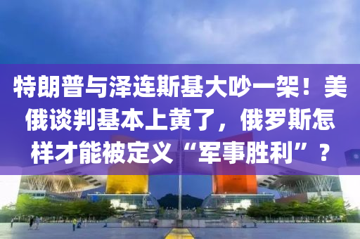 特朗普與澤連斯基大吵一架！美俄談判基本上黃了，俄羅斯怎樣才能被定義“軍事勝利”？