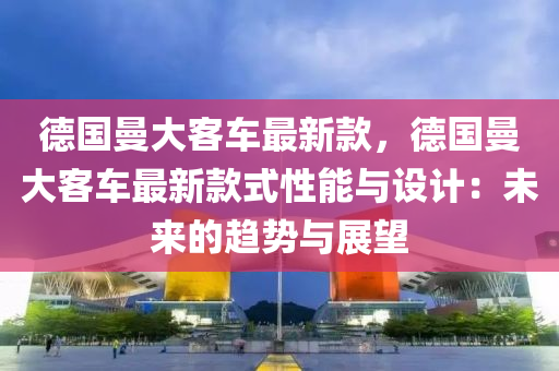 德國(guó)曼大客車最新款，德國(guó)曼大客車最新款式性能與設(shè)計(jì)：未來(lái)的趨勢(shì)與展望液壓動(dòng)力機(jī)械,元件制造