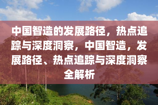 中國智造的發(fā)展路徑，熱點追蹤與深度洞察，中國智造，發(fā)展路徑、熱點追蹤與深度洞察全解析