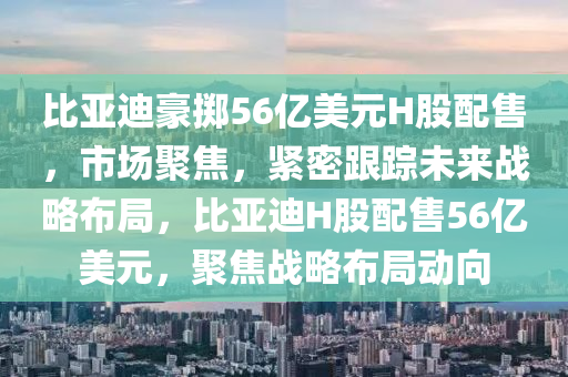 比亞迪豪擲56液壓動(dòng)力機(jī)械,元件制造億美元H股配售，市場聚焦，緊密跟蹤未來戰(zhàn)略布局，比亞迪H股配售56億美元，聚焦戰(zhàn)略布局動(dòng)向