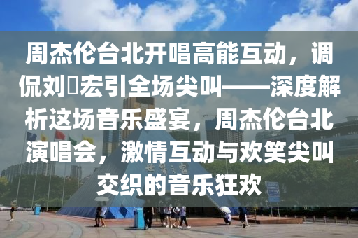 周杰倫臺北開唱高能互動，調(diào)侃劉畊宏引全場尖叫——深度解析這場音樂盛宴，周杰倫臺北演唱會，激情互動與歡笑尖叫交織的音樂狂歡液壓動力機械,元件制造