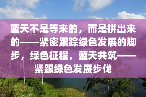 藍天不是等來的，液壓動力機械,元件制造而是拼出來的——緊密跟蹤綠色發(fā)展的腳步，綠色征程，藍天共筑——緊跟綠色發(fā)展步伐