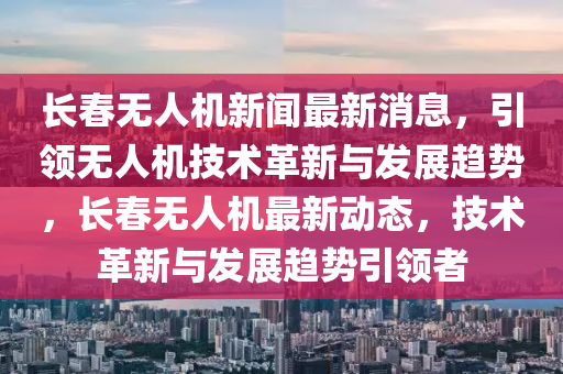 長(zhǎng)春無(wú)人機(jī)新聞最新消息，引領(lǐng)無(wú)人機(jī)技術(shù)革新與發(fā)展趨勢(shì)，長(zhǎng)春無(wú)人機(jī)最新動(dòng)態(tài)，技術(shù)革新與發(fā)展趨勢(shì)引領(lǐng)者液壓動(dòng)力機(jī)械,元件制造