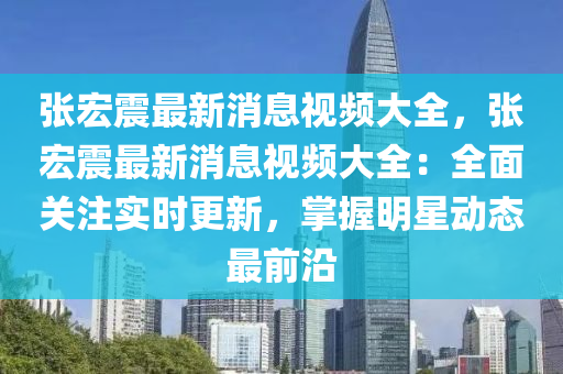 張宏震最新消息視頻大全，張宏震最液壓動力機械,元件制造新消息視頻大全：全面關注實時更新，掌握明星動態(tài)最前沿