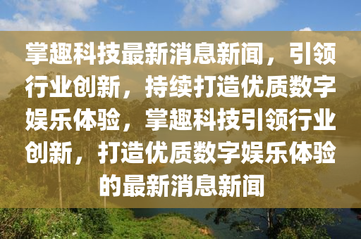 掌趣科技最新消息新聞，引領(lǐng)行業(yè)創(chuàng)新，持續(xù)打造優(yōu)質(zhì)數(shù)字娛樂(lè)體驗(yàn)，掌趣科技引領(lǐng)行業(yè)創(chuàng)新，打造優(yōu)質(zhì)數(shù)字娛樂(lè)體驗(yàn)的最新消息新聞液壓動(dòng)力機(jī)械,元件制造