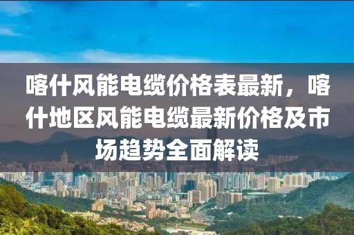 喀什風(fēng)能電纜價(jià)格表最新，喀什地區(qū)風(fēng)能電纜最新價(jià)格及市場(chǎng)趨勢(shì)全面解讀液壓動(dòng)力機(jī)械,元件制造