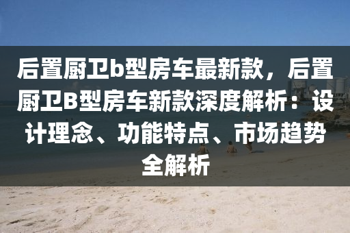 后置廚衛(wèi)b型房車最新款，后置廚衛(wèi)B型房車新款深度解析：設(shè)計(jì)理念、功能特點(diǎn)、市場(chǎng)趨勢(shì)全解析液壓動(dòng)力機(jī)械,元件制造