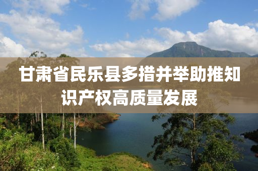 液壓動力機械,元件制造甘肅省民樂縣多措并舉助推知識產(chǎn)權(quán)高質(zhì)量發(fā)展