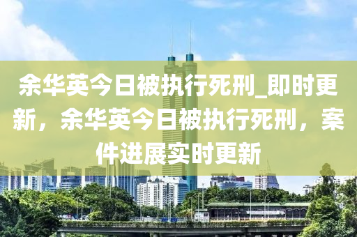 余華英今日被執(zhí)行死刑_即時(shí)更新，余華英今日被執(zhí)行死刑，案件液壓動(dòng)力機(jī)械,元件制造進(jìn)展實(shí)時(shí)更新